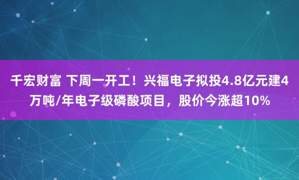 千宏财富 下周一开工！兴福电子拟投4.8亿元建4万吨/年电子级磷酸项目，股价今涨超10%