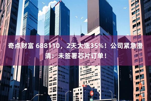 奇点财富 688110，2天大涨35%！公司紧急澄清：未签署芯片订单！