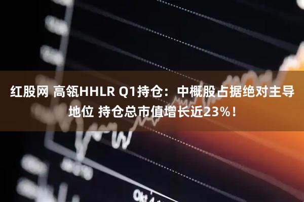 红股网 高瓴HHLR Q1持仓：中概股占据绝对主导地位 持仓总市值增长近23%！