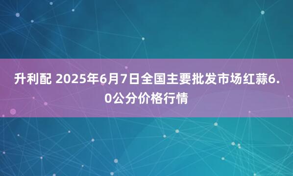 升利配 2025年6月7日全国主要批发市场红蒜6.0公分价格行情