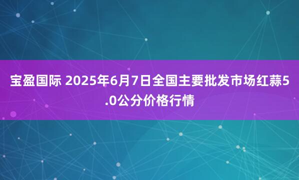 宝盈国际 2025年6月7日全国主要批发市场红蒜5.0公分价格行情