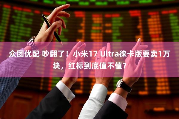 众团优配 吵翻了！小米17 Ultra徕卡版要卖1万块，红标到底值不值？