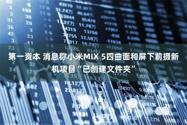 第一资本 消息称小米MIX 5四曲面和屏下前摄新机项目“已创建文件夹”