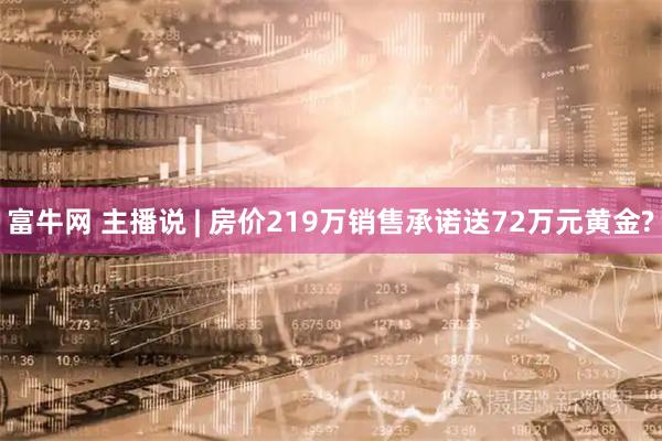 富牛网 主播说 | 房价219万销售承诺送72万元黄金?