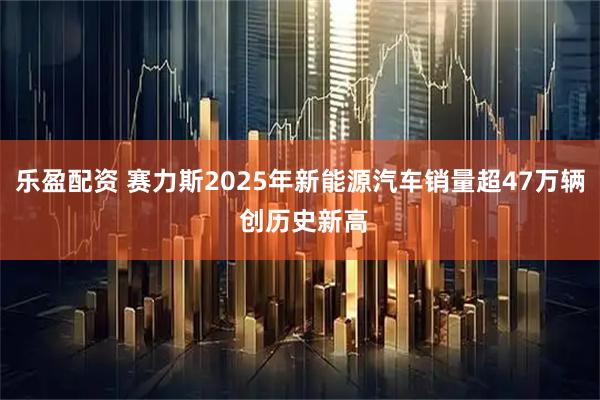 乐盈配资 赛力斯2025年新能源汽车销量超47万辆 创历史新高