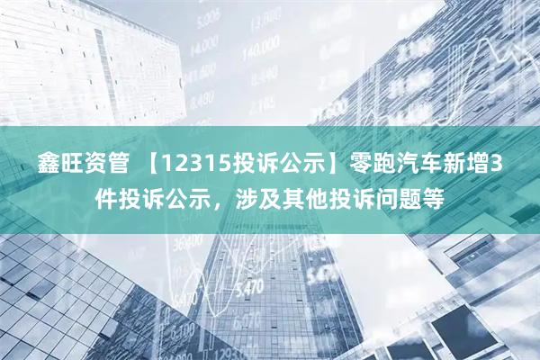 鑫旺资管 【12315投诉公示】零跑汽车新增3件投诉公示，涉及其他投诉问题等