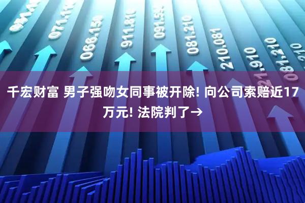 千宏财富 男子强吻女同事被开除! 向公司索赔近17万元! 法院判了→