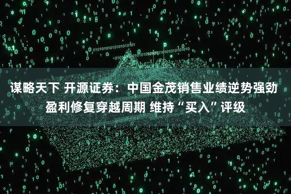 谋略天下 开源证券：中国金茂销售业绩逆势强劲 盈利修复穿越周期 维持“买入”评级