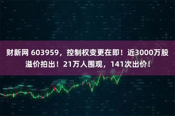财新网 603959,控制权变更在即!近3000万股溢价拍出!21万人围观,141次出价!