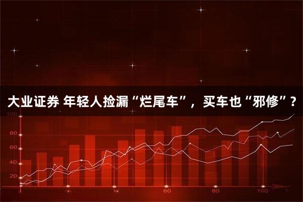 大业证券 年轻人捡漏“烂尾车”,买车也“邪修”?